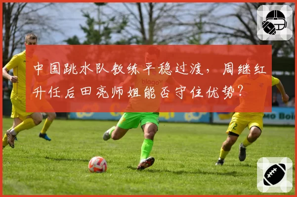中国跳水队教练平稳过渡，周继红升任后田亮师姐能否守住优势？