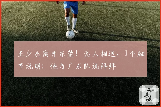 王少杰离开东莞!无人相送,1个细节说明:他与广东队说拜拜