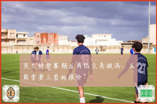 莫兰特禁赛期后再陷交易漩涡，灰熊索要三首轮报价？