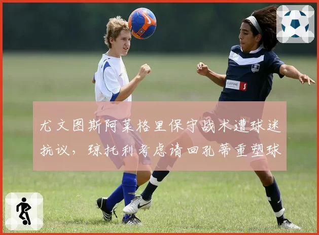 尤文图斯阿莱格里保守战术遭球迷抗议,琼托利考虑请回孔蒂重塑球队?