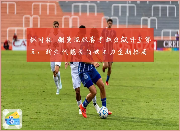 林诗栋_蒯曼混双赛季积分飙升至第五，新生代能否打破主力垄断格局？