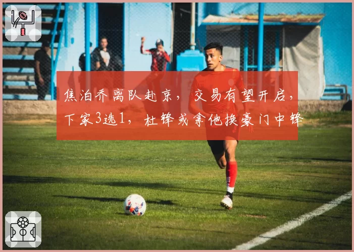 焦泊乔离队赴京,交易有望开启,下家3选1,杜锋或拿他换豪门中锋