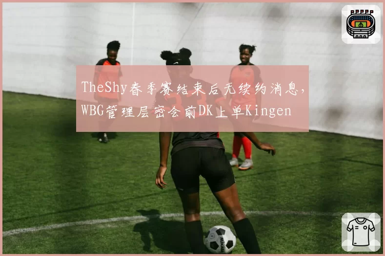 TheShy春季赛结束后无续约消息，WBG管理层密会前DK上单Kingen