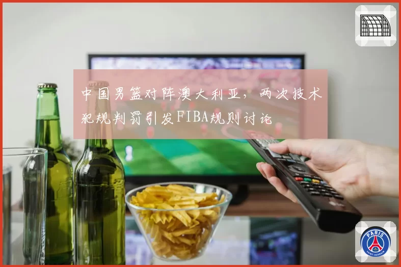 中国男篮对阵澳大利亚,两次技术犯规判罚引发FIBA规则讨论